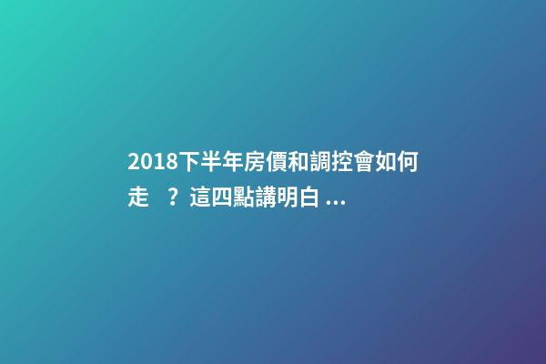 2018下半年房價和調控會如何走？這四點講明白！